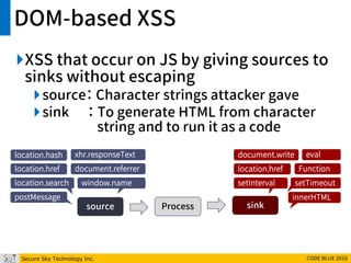 Secure Sky Technology Inc. CODE BLUE 2016
DOM-based XSS
XSS that occur on JS by giving sources to
sinks without escaping
source： Character strings attacker gave
sink ： To generate HTML from character
string and to run it as a code
source Process sink
location.hash
location.href
location.search
document.referrer
window.name
xhr.responseText
postMessage
location.href
document.write
innerHTML
eval
Function
setTimeoutsetInterval
 