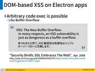 Secure Sky Technology Inc. CODE BLUE 2016
”
“
DOM-based XSS on Electron apps
Arbitrary code exec is possible
- Like Buffer Overflow
XSS: The New Buffer Overflow
In many respects, an XSS vulnerability is
just as dangerous as a buffer overflow.
多くの点から見て、XSS 脆弱性の危険性はバッファ
オーバーフローに匹敵します。
"Security Briefs: SDL Embraces The Web", Apr. 2008
http://web.archive.org/web/20080914182747/http://msdn.microsoft.com/e
n-us/magazine/cc794277.aspx
 