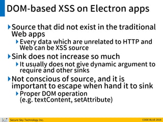 Secure Sky Technology Inc. CODE BLUE 2016
DOM-based XSS on Electron apps
Source that did not exist in the traditional
Web apps
Every data which are unrelated to HTTP and
Web can be XSS source
Sink does not increase so much
It usually does not give dynamic argument to
require and other sinks
Not conscious of source, and it is
important to escape when hand it to sink
Proper DOM operation
(e.g. textContent, setAttribute)
 