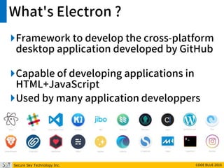 Secure Sky Technology Inc. CODE BLUE 2016
What's Electron ?
Framework to develop the cross-platform
desktop application developed by GitHub
Capable of developing applications in
HTML+JavaScript
Used by many application developpers
 
