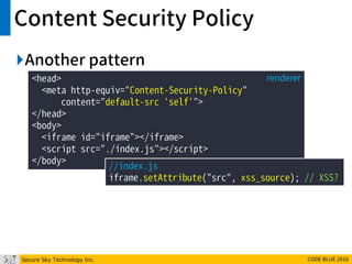 Secure Sky Technology Inc. CODE BLUE 2016
Content Security Policy
Another pattern
<head>
<meta http-equiv="Content-Security-Policy"
content="default-src 'self'">
</head>
<body>
<iframe id="iframe"></iframe>
<script src="./index.js"></script>
</body>
renderer
//index.js
iframe.setAttribute("src", xss_source); // XSS?
 