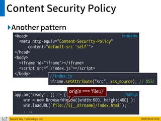Secure Sky Technology Inc. CODE BLUE 2016
Content Security Policy
Another pattern
<head>
<meta http-equiv="Content-Security-Policy"
content="default-src 'self'">
</head>
<body>
<iframe id="iframe"></iframe>
<script src="./index.js"></script>
</body>
renderer
//index.js
iframe.setAttribute("src", xss_source); // XSS!
app.on('ready', () => {
win = new BrowserWindow({width:600, height:400} );
win.loadURL(`file://${__dirname}/index.html`);
....
main.js
origin === 'file://'
 