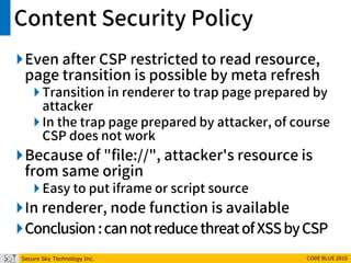 Secure Sky Technology Inc. CODE BLUE 2016
Content Security Policy
Even after CSP restricted to read resource,
page transition is possible by meta refresh
 Transition in renderer to trap page prepared by
attacker
 In the trap page prepared by attacker, of course
CSP does not work
Because of "file://", attacker's resource is
from same origin
 Easy to put iframe or script source
In renderer, node function is available
Conclusion:cannotreducethreatofXSSbyCSP
 