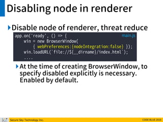 Secure Sky Technology Inc. CODE BLUE 2016
Disabling node in renderer
Disable node of renderer, threat reduce
At the time of creating BrowserWindow, to
specify disabled explicitly is necessary.
Enabled by default.
app.on('ready', () => {
win = new BrowserWindow(
{ webPreferences:{nodeIntegration:false} });
win.loadURL(`file://${__dirname}/index.html`);
....
main.js
 