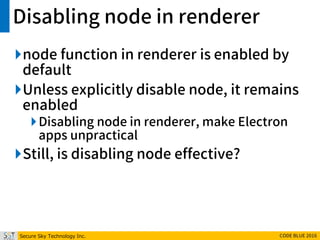 Secure Sky Technology Inc. CODE BLUE 2016
Disabling node in renderer
node function in renderer is enabled by
default
Unless explicitly disable node, it remains
enabled
Disabling node in renderer, make Electron
apps unpractical
Still, is disabling node effective?
 