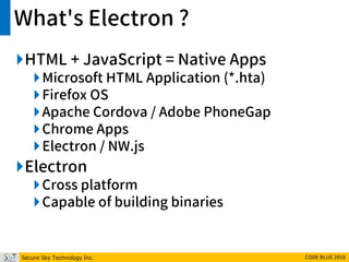 Secure Sky Technology Inc. CODE BLUE 2016
What's Electron ?
HTML + JavaScript = Native Apps
Microsoft HTML Application (*.hta)
Firefox OS
Apache Cordova / Adobe PhoneGap
Chrome Apps
Electron / NW.js
Electron
Cross platform
Capable of building binaries
 