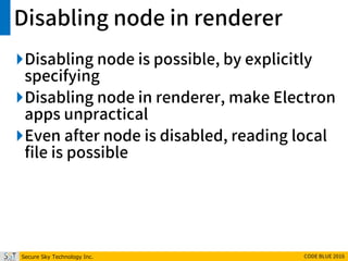 Secure Sky Technology Inc. CODE BLUE 2016
Disabling node in renderer
Disabling node is possible, by explicitly
specifying
Disabling node in renderer, make Electron
apps unpractical
Even after node is disabled, reading local
file is possible
 