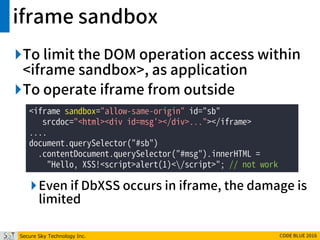 Secure Sky Technology Inc. CODE BLUE 2016
iframe sandbox
To limit the DOM operation access within
<iframe sandbox>, as application
To operate iframe from outside
Even if DbXSS occurs in iframe, the damage is
limited
<iframe sandbox="allow-same-origin" id="sb"
srcdoc="<html><div id=msg'></div>..."></iframe>
....
document.querySelector("#sb")
.contentDocument.querySelector("#msg").innerHTML =
"Hello, XSS!<script>alert(1)</script>"; // not work
 