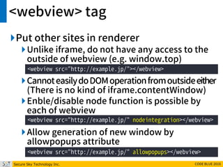 Secure Sky Technology Inc. CODE BLUE 2016
<webview> tag
Put other sites in renderer
Unlike iframe, do not have any access to the
outside of webview (e.g. window.top)
CannoteasilydoDOMoperationfromoutsideeither
(There is no kind of iframe.contentWindow)
Enble/disable node function is possible by
each of webview
Allow generation of new window by
allowpopups attribute
<webview src="http://example.jp/"></webview>
<webview src="http://example.jp/" nodeintegration></webview>
<webview src="http://example.jp/" allowpopups></webview>
 