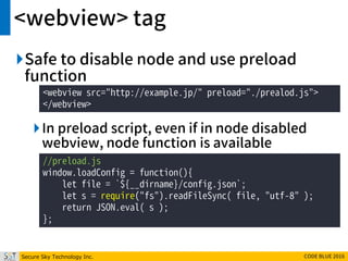 Secure Sky Technology Inc. CODE BLUE 2016
<webview> tag
Safe to disable node and use preload
function
In preload script, even if in node disabled
webview, node function is available
<webview src="http://example.jp/" preload="./prealod.js">
</webview>
//preload.js
window.loadConfig = function(){
let file = `${__dirname}/config.json`;
let s = require("fs").readFileSync( file, "utf-8" );
return JSON.eval( s );
};
 