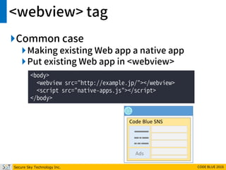 Secure Sky Technology Inc. CODE BLUE 2016
<webview> tag
Common case
Making existing Web app a native app
Put existing Web app in <webview>
<body>
<webview src="http://example.jp/"></webview>
<script src="native-apps.js"></script>
</body>
Code Blue SNS
Ads
 