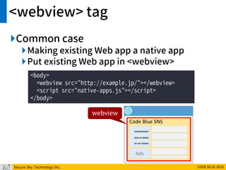 Secure Sky Technology Inc. CODE BLUE 2016
<webview> tag
Common case
Making existing Web app a native app
Put existing Web app in <webview>
<body>
<webview src="http://example.jp/"></webview>
<script src="native-apps.js"></script>
</body>
Code Blue SNS
Ads
webview
 