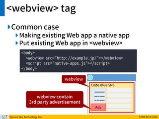 Secure Sky Technology Inc. CODE BLUE 2016
<webview> tag
Common case
Making existing Web app a native app
Put existing Web app in <webview>
<body>
<webview src="http://example.jp/"></webview>
<script src="native-apps.js"></script>
</body>
Code Blue SNS
Ads
webview
webview contain
3rd party advertisement
 