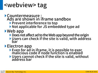 Secure Sky Technology Inc. CODE BLUE 2016
<webview> tag
Countermeasure :
Ads are shown in iframe sandbox
 Prevent interference to top
 Not applicable for JS embedded type ad
Web app
 DoesnotaffectadtotheWebappbeyondtheorigin
 Users can check if the site is valid, with address
bar
Electron app
 Even for ad in iframe, it is possible to exec
malicious code if node function is enabled
 Users cannot check if the site is valid, without
address bar
 