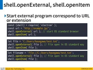 Secure Sky Technology Inc. CODE BLUE 2016
shell.openExternal, shell.openItem
Start external program correspond to URL
or extension
const {shell} = require( 'electron' );
const url = 'http://example.jp/';
shell.openExternal( url ); // start OS standard browser
shell.openItem( url );
let file = 'C:/Users/hasegawa/test.txt';
shell.openExternal( file ); // file open in OS standard way
shell.openItem( file );
let filename = 'file://C:/Users/hasegawa/test.txt';
shell.openExternal( file ); // file open in OS standard way
shell.openItem( file );
 