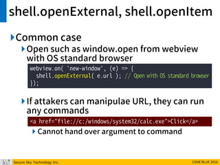 Secure Sky Technology Inc. CODE BLUE 2016
shell.openExternal, shell.openItem
Common case
Open such as window.open from webview
with OS standard browser
If attakers can manipulae URL, they can run
any commands
 Cannot hand over argument to command
webview.on( 'new-window', (e) => {
shell.openExternal( e.url ); // Open with OS standard browser
});
<a href="file://c:/windows/system32/calc.exe">Click</a>
 