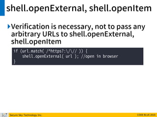 Secure Sky Technology Inc. CODE BLUE 2016
shell.openExternal, shell.openItem
Verification is necessary, not to pass any
arbitrary URLs to shell.openExternal,
shell.openItem
if (url.match( /^https?:/// )) {
shell.openExternal( url ); //open in browser
}
 