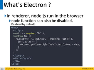 Secure Sky Technology Inc. CODE BLUE 2016
What's Electron ?
In renderer, node.js run in the browser
node function can also be disabled.
Enabled by default.
<html>
<script>
const fs = require( "fs" );
function foo(){
fs.readFile( "./test.txt", { encoding: "utf-8" },
(err, data) => {
document.getElementById("main").textContent = data;
}
);
}
</script>
<div id="main">
</div>
</html>
 