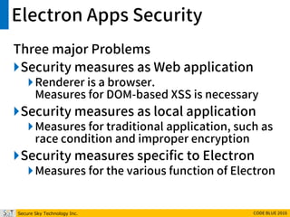 Secure Sky Technology Inc. CODE BLUE 2016
Electron Apps Security
Three major Problems
Security measures as Web application
Renderer is a browser.
Measures for DOM-based XSS is necessary
Security measures as local application
Measures for traditional application, such as
race condition and improper encryption
Security measures specific to Electron
Measures for the various function of Electron
 
