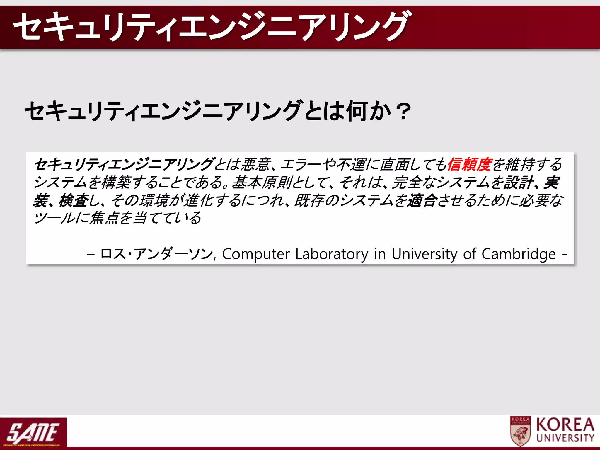 セキュリティエンジニアリングとは悪意、エラーや不運に直面しても信頼度を維持する
システムを構築することである。基本原則として、それは、完全なシステムを設計、実
装、検査し、その環境が進化するにつれ、既存のシステムを適合させるために必要な
ツールに焦点を当てている
– ロス・アンダーソン, Computer Laboratory in University of Cambridge -
セキュリティエンジニアリングとは何か？
セキュリティエンジニアリング
 