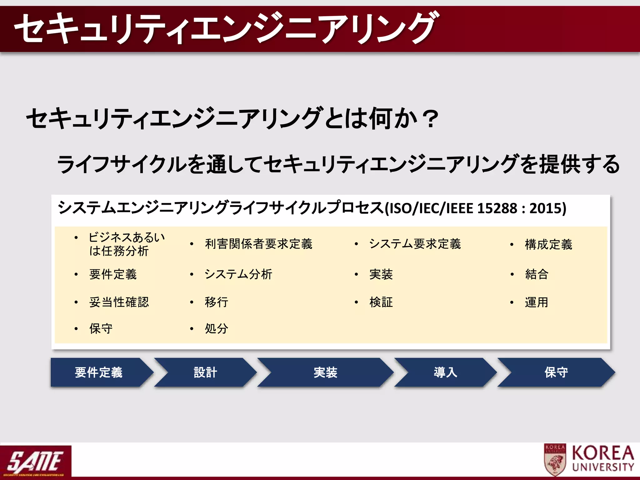 要件定義 設計 実装 導入 保守
システムエンジニアリングライフサイクルプロセス(ISO/IEC/IEEE 15288 : 2015)
• ビジネスあるい
は任務分析
• 利害関係者要求定義 • システム要求定義 • 構成定義
• 要件定義 • システム分析 • 実装 • 結合
• 妥当性確認 • 移行 • 検証 • 運用
• 保守 • 処分
セキュリティエンジニアリング
セキュリティエンジニアリングとは何か？
ライフサイクルを通してセキュリティエンジニアリングを提供する
 