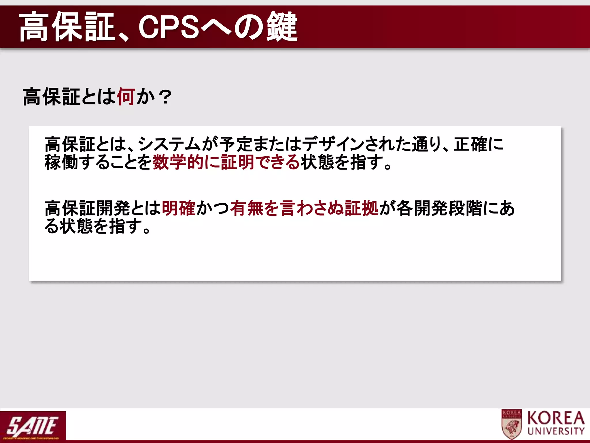 高保証、CPSへの鍵
高保証とは何か？
高保証とは、システムが予定またはデザインされた通り、正確に
稼働することを数学的に証明できる状態を指す。
高保証開発とは明確かつ有無を言わさぬ証拠が各開発段階にあ
る状態を指す。
 