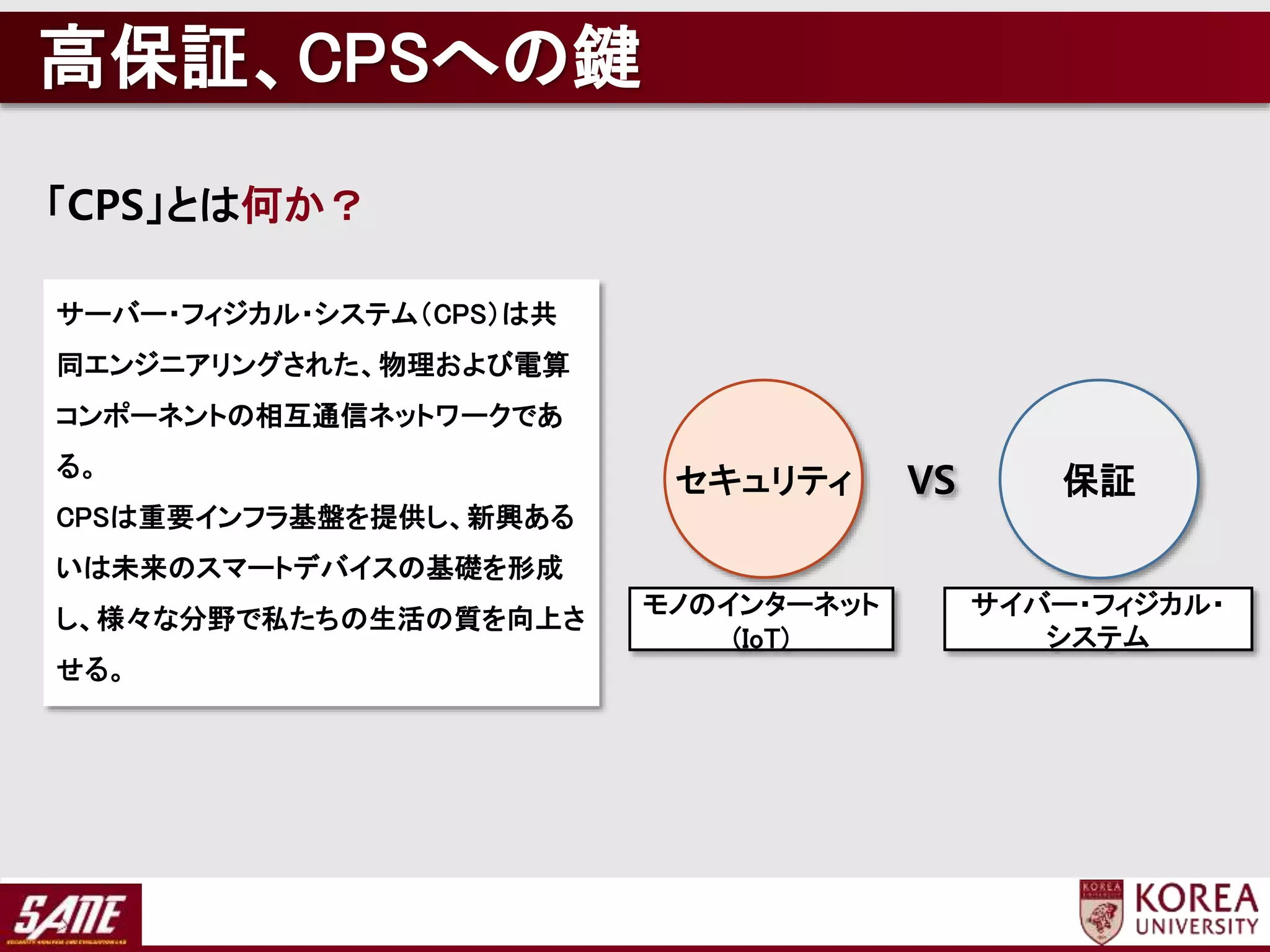「CPS」とは何か？
サーバー・フィジカル・システム（CPS）は共
同エンジニアリングされた、物理および電算
コンポーネントの相互通信ネットワークであ
る。
CPSは重要インフラ基盤を提供し、新興ある
いは未来のスマートデバイスの基礎を形成
し、様々な分野で私たちの生活の質を向上さ
せる。
モノのインターネット
(IoT)
サイバー・フィジカル・
システム
保証セキュリティ VS
高保証、CPSへの鍵
 