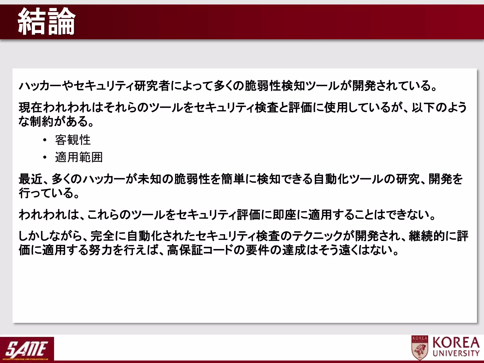 結論
ハッカーやセキュリティ研究者によって多くの脆弱性検知ツールが開発されている。
現在われわれはそれらのツールをセキュリティ検査と評価に使用しているが、以下のよう
な制約がある。
• 客観性
• 適用範囲
最近、多くのハッカーが未知の脆弱性を簡単に検知できる自動化ツールの研究、開発を
行っている。
われわれは、これらのツールをセキュリティ評価に即座に適用することはできない。
しかしながら、完全に自動化されたセキュリティ検査のテクニックが開発され、継続的に評
価に適用する努力を行えば、高保証コードの要件の達成はそう遠くはない。
 