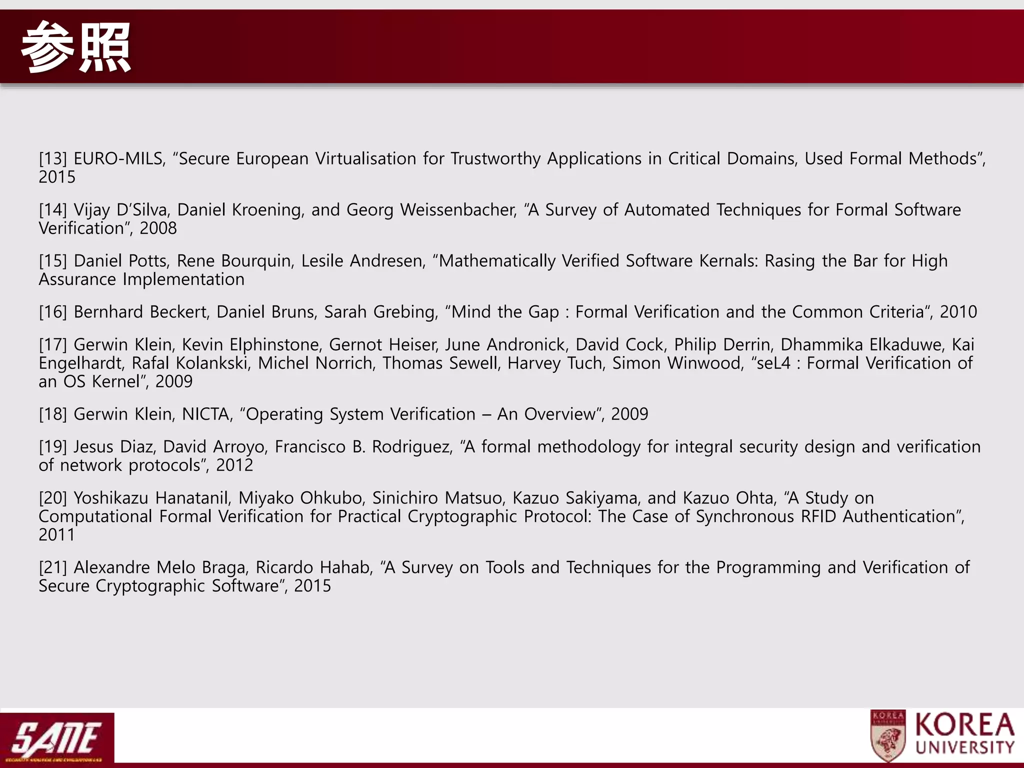 参照
[13] EURO-MILS, “Secure European Virtualisation for Trustworthy Applications in Critical Domains, Used Formal Methods”,
2015
[14] Vijay D’Silva, Daniel Kroening, and Georg Weissenbacher, “A Survey of Automated Techniques for Formal Software
Verification”, 2008
[15] Daniel Potts, Rene Bourquin, Lesile Andresen, “Mathematically Verified Software Kernals: Rasing the Bar for High
Assurance Implementation
[16] Bernhard Beckert, Daniel Bruns, Sarah Grebing, “Mind the Gap : Formal Verification and the Common Criteria“, 2010
[17] Gerwin Klein, Kevin Elphinstone, Gernot Heiser, June Andronick, David Cock, Philip Derrin, Dhammika Elkaduwe, Kai
Engelhardt, Rafal Kolankski, Michel Norrich, Thomas Sewell, Harvey Tuch, Simon Winwood, “seL4 : Formal Verification of
an OS Kernel”, 2009
[18] Gerwin Klein, NICTA, “Operating System Verification – An Overview”, 2009
[19] Jesus Diaz, David Arroyo, Francisco B. Rodriguez, “A formal methodology for integral security design and verification
of network protocols”, 2012
[20] Yoshikazu Hanatanil, Miyako Ohkubo, Sinichiro Matsuo, Kazuo Sakiyama, and Kazuo Ohta, “A Study on
Computational Formal Verification for Practical Cryptographic Protocol: The Case of Synchronous RFID Authentication”,
2011
[21] Alexandre Melo Braga, Ricardo Hahab, “A Survey on Tools and Techniques for the Programming and Verification of
Secure Cryptographic Software”, 2015
 