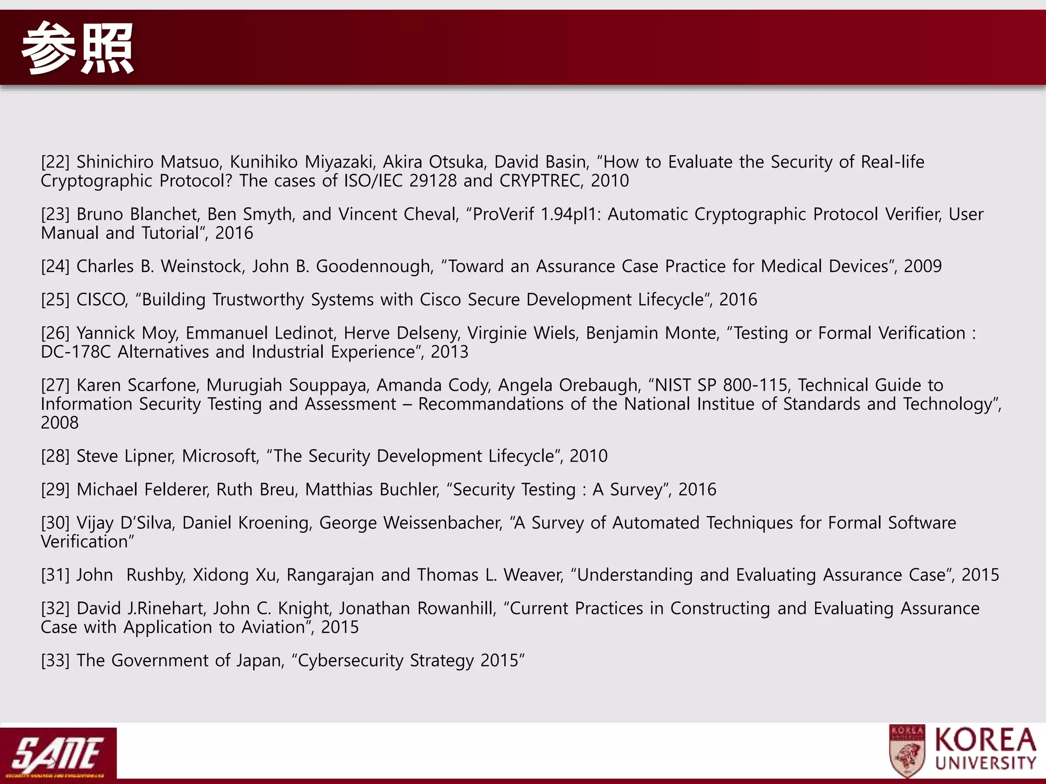 参照
[22] Shinichiro Matsuo, Kunihiko Miyazaki, Akira Otsuka, David Basin, “How to Evaluate the Security of Real-life
Cryptographic Protocol? The cases of ISO/IEC 29128 and CRYPTREC, 2010
[23] Bruno Blanchet, Ben Smyth, and Vincent Cheval, “ProVerif 1.94pl1: Automatic Cryptographic Protocol Verifier, User
Manual and Tutorial”, 2016
[24] Charles B. Weinstock, John B. Goodennough, “Toward an Assurance Case Practice for Medical Devices”, 2009
[25] CISCO, “Building Trustworthy Systems with Cisco Secure Development Lifecycle”, 2016
[26] Yannick Moy, Emmanuel Ledinot, Herve Delseny, Virginie Wiels, Benjamin Monte, “Testing or Formal Verification :
DC-178C Alternatives and Industrial Experience”, 2013
[27] Karen Scarfone, Murugiah Souppaya, Amanda Cody, Angela Orebaugh, “NIST SP 800-115, Technical Guide to
Information Security Testing and Assessment – Recommandations of the National Institue of Standards and Technology”,
2008
[28] Steve Lipner, Microsoft, “The Security Development Lifecycle”, 2010
[29] Michael Felderer, Ruth Breu, Matthias Buchler, “Security Testing : A Survey”, 2016
[30] Vijay D’Silva, Daniel Kroening, George Weissenbacher, “A Survey of Automated Techniques for Formal Software
Verification”
[31] John Rushby, Xidong Xu, Rangarajan and Thomas L. Weaver, “Understanding and Evaluating Assurance Case”, 2015
[32] David J.Rinehart, John C. Knight, Jonathan Rowanhill, “Current Practices in Constructing and Evaluating Assurance
Case with Application to Aviation”, 2015
[33] The Government of Japan, “Cybersecurity Strategy 2015”
 