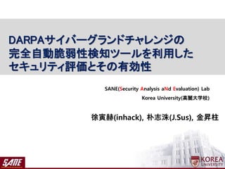 徐寅赫(inhack), 朴志洙(J.Sus), 金昇柱
SANE(Security Analysis aNd Evaluation) Lab
Korea University(高麗大学校)
DARPAサイバーグランドチャレンジの
完全自動脆弱性検知ツールを利用した
セキュリティ評価とその有効性
 