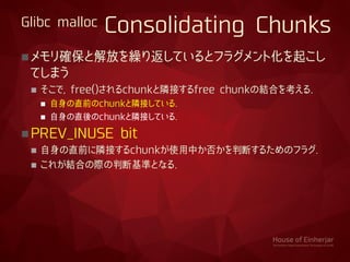 Glibc malloc Consolidating Chunks
メモリ確保と解放を繰り返しているとフラグメント化を起こし
てしまう
 そこで, free()されるchunkと隣接するfree chunkの結合を考える.
 自身の直前のchunkと隣接している.
 自身の直後のchunkと隣接している.
PREV_INUSE bit
 自身の直前に隣接するchunkが使用中か否かを判断するためのフラグ.
 これが結合の際の判断基準となる.
 