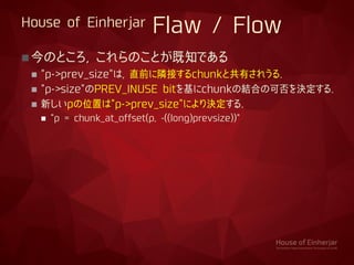 House of Einherjar Flaw / Flow
今のところ, これらのことが既知である
 "p->prev_size"は, 直前に隣接するchunkと共有されうる.
 "p->size"のPREV_INUSE bitを基にchunkの結合の可否を決定する.
 新しいpの位置は"p->prev_size"により決定する.
 "p = chunk_at_offset(p, -((long)prevsize))"
 