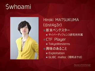 Hiroki MATSUKUMA
(@st4g3r)
新米ペンテスター
 サイバーディフェンス研究所所属
CTF Player
 TokyoWesterns
興味のあること
 Exploitation
 GLIBC malloc (現時点では)
$whoami
 