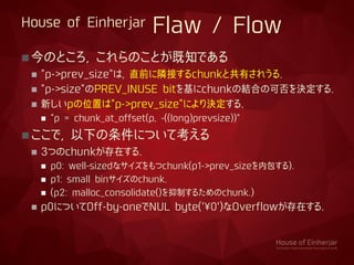 House of Einherjar Flaw / Flow
今のところ, これらのことが既知である
 "p->prev_size"は, 直前に隣接するchunkと共有されうる.
 "p->size"のPREV_INUSE bitを基にchunkの結合の可否を決定する.
 新しいpの位置は"p->prev_size"により決定する.
 "p = chunk_at_offset(p, -((long)prevsize))"
ここで, 以下の条件について考える
 3つのchunkが存在する.
 p0: well-sizedなサイズをもつchunk(p1->prev_sizeを内包する).
 p1: small binサイズのchunk.
 (p2: malloc_consolidate()を抑制するためのchunk.)
 p0についてOff-by-oneでNUL byte('¥0')なOverflowが存在する.
 