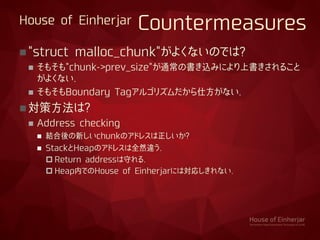 House of Einherjar Countermeasures
"struct malloc_chunk"がよくないのでは?
 そもそも"chunk->prev_size"が通常の書き込みにより上書きされること
がよくない.
 そもそもBoundary Tagアルゴリズムだから仕方がない.
対策方法は?
 Address checking
 結合後の新しいchunkのアドレスは正しいか?
 StackとHeapのアドレスは全然違う.
 Return addressは守れる.
 Heap内でのHouse of Einherjarには対応しきれない.
 