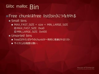 Free chunkはfree list(bin)につながれる
 Small bins
 MAX_FAST_SIZE < size < MIN_LARGE_SIZE
 MAX_FAST_SIZE: 0xa0
 MIN_LARGE_SIZE: 0x400
 Unsorted bins
 free()されたばかりのchunkが一時的に格納されるリスト.
 サイズによる制限は無い.
Glibc malloc Bin
 