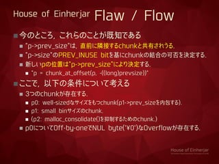 House of Einherjar Flaw / Flow
今のところ, これらのことが既知である
 "p->prev_size"は, 直前に隣接するchunkと共有されうる.
 "p->size"のPREV_INUSE bitを基にc...