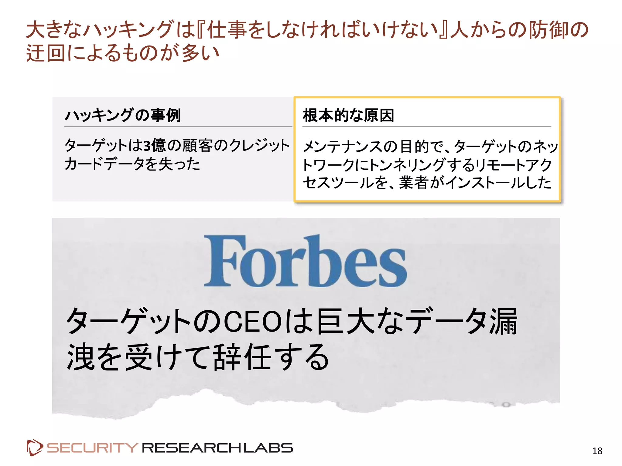 大きなハッキングは『仕事をしなければいけない』人からの防御の
迂回によるものが多い
18
ハッキングの事例
ターゲットは3億の顧客のクレジット
カードデータを失った
根本的な原因
メンテナンスの目的で、ターゲットのネッ
トワークにトンネリングするリモートアク
セスツールを、業者がインストールした
ターゲットのCEOは巨大なデータ漏
洩を受けて辞任する
 