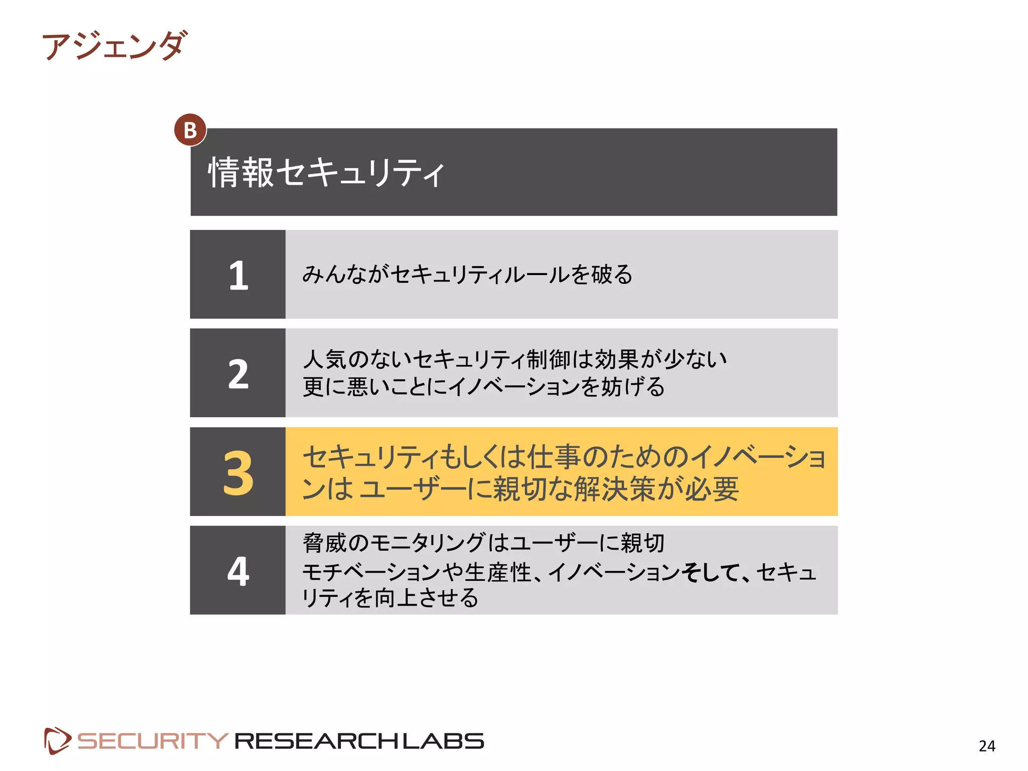 アジェンダ
24
1 みんながセキュリティルールを破る
2 人気のないセキュリティ制御は効果が少ない
更に悪いことにイノベーションを妨げる
3 セキュリティもしくは仕事のためのイノベーショ
ンは ユーザーに親切な解決策が必要
4
脅威のモニタリングはユーザーに親切
モチベーションや生産性、イノベーションそして、セキュ
リティを向上させる
情報セキュリティ
B
 