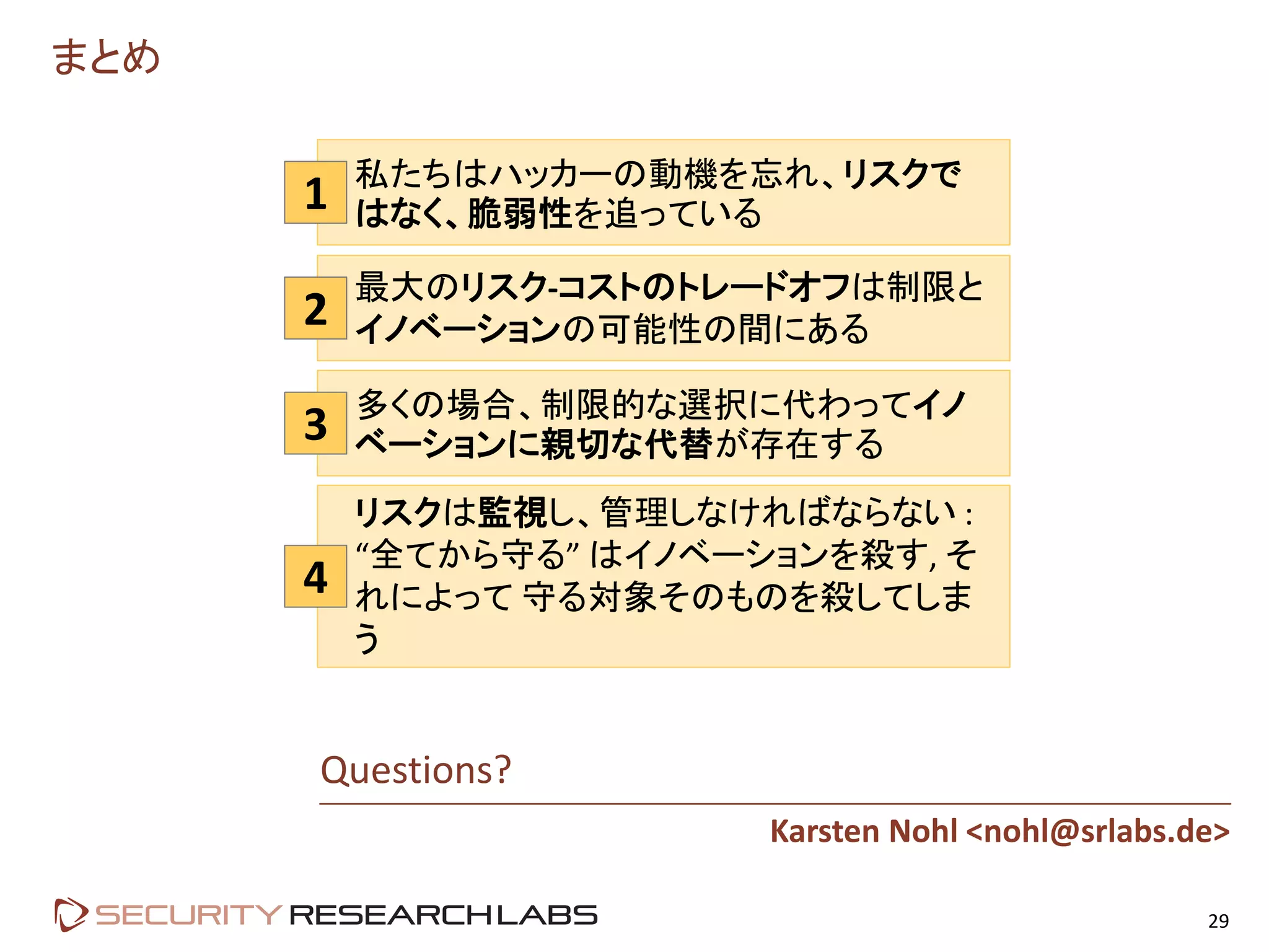 まとめ
29
2
3
4
Questions?
Karsten Nohl <nohl@srlabs.de>
最大のリスク-コストのトレードオフは制限と
イノベーションの可能性の間にある
多くの場合、制限的な選択に代わってイノ
ベーションに親切な代替が存在する
リスクは監視し、管理しなければならない :
“全てから守る” はイノベーションを殺す, そ
れによって 守る対象そのものを殺してしま
う
1 私たちはハッカーの動機を忘れ、リスクで
はなく、脆弱性を追っている
 
