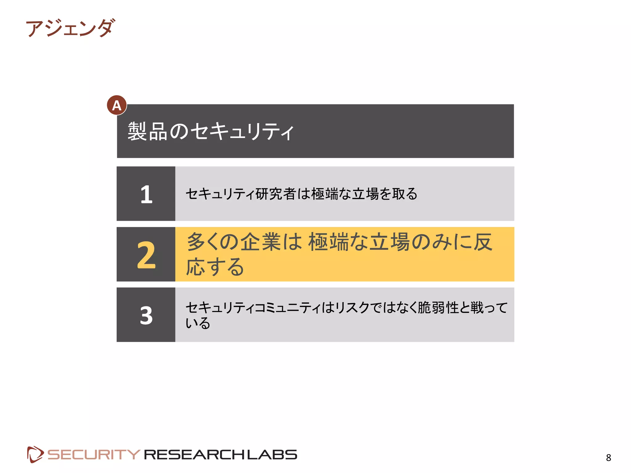 アジェンダ
8
1 セキュリティ研究者は極端な立場を取る
2 多くの企業は 極端な立場のみに反
応する
3 セキュリティコミュニティはリスクではなく脆弱性と戦って
いる
製品のセキュリティ
A
 