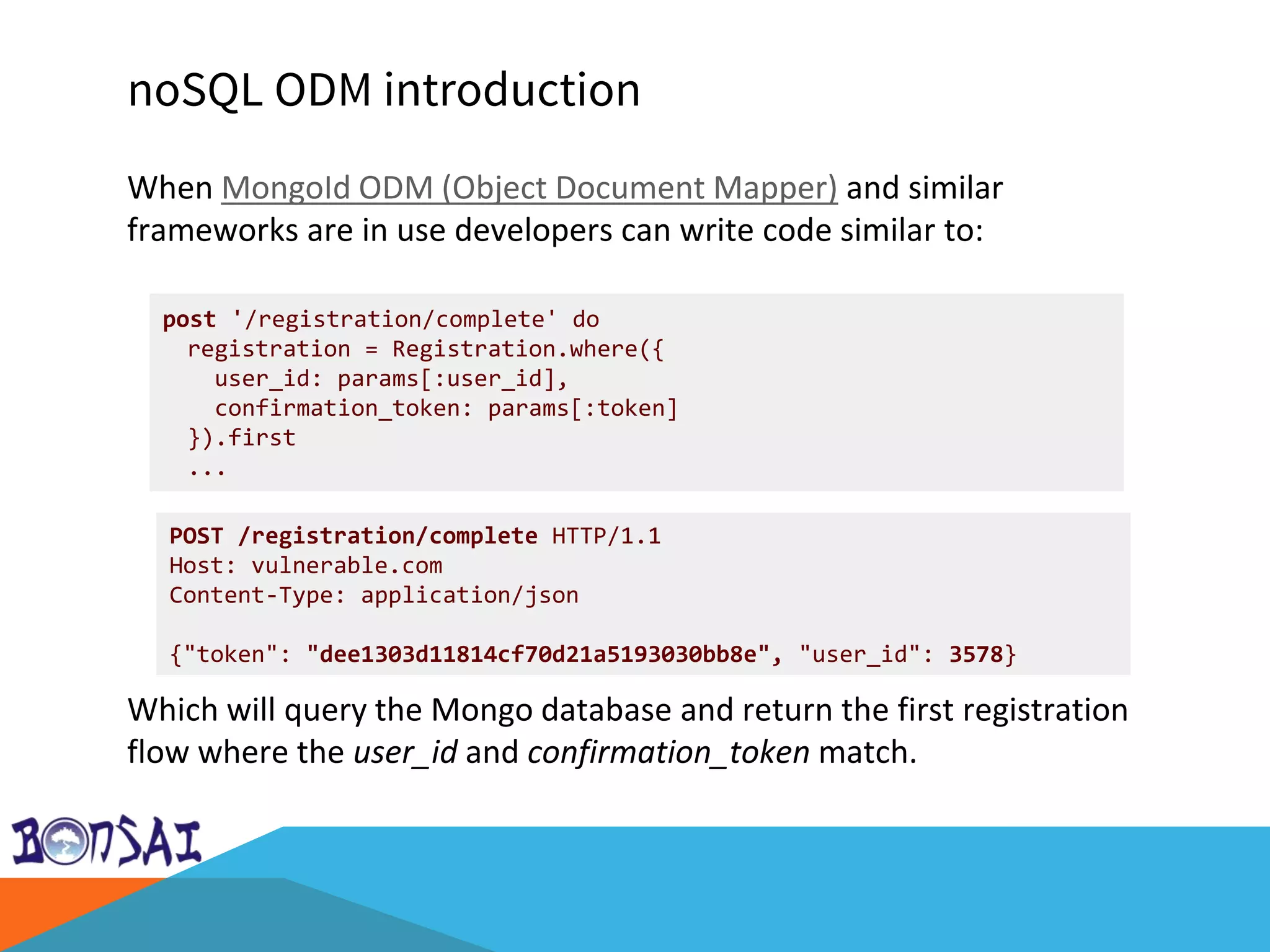 noSQL ODM introduction
When MongoId ODM (Object Document Mapper) and similar
frameworks are in use developers can write code similar to:
Which will query the Mongo database and return the first registration
flow where the user_id and confirmation_token match.
post '/registration/complete' do
registration = Registration.where({
user_id: params[:user_id],
confirmation_token: params[:token]
}).first
...
POST /registration/complete HTTP/1.1
Host: vulnerable.com
Content-Type: application/json
{"token": "dee1303d11814cf70d21a5193030bb8e", "user_id": 3578}
 